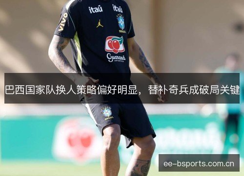 巴西国家队换人策略偏好明显，替补奇兵成破局关键